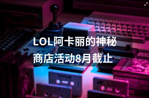 LOL阿卡丽的神秘商店活动8月截止-第1张-游戏资讯-龙启科技