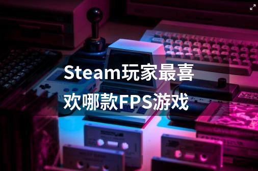 Steam玩家最喜欢哪款FPS游戏-第1张-游戏资讯-龙启科技