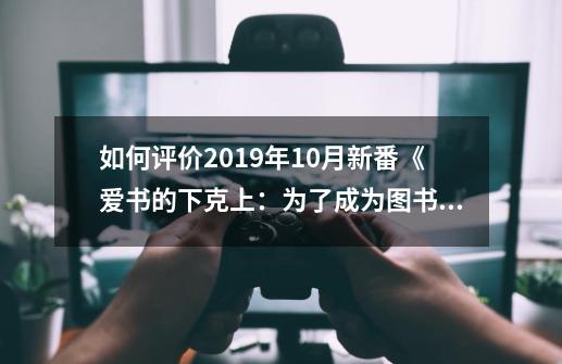 如何评价2019年10月新番《爱书的下克上：为了成为图书管理员而不择手段》-第1张-游戏资讯-龙启科技