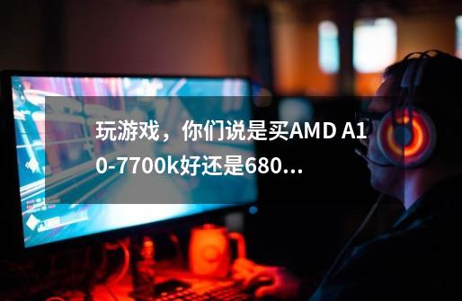 玩游戏，你们说是买AMD A10-7700k好还是6800k好-第1张-游戏资讯-龙启科技