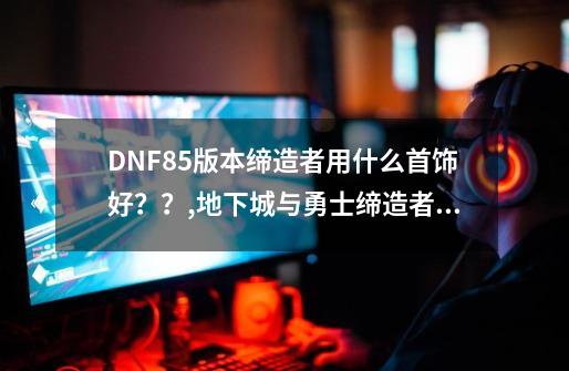 DNF85版本缔造者用什么首饰好？？,地下城与勇士缔造者装备选择-第1张-游戏资讯-龙启科技