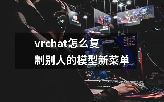 vrchat怎么复制别人的模型新菜单-第1张-游戏资讯-龙启科技