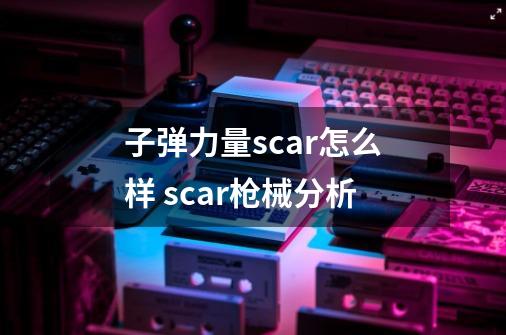 子弹力量scar怎么样 scar枪械分析-第1张-游戏资讯-龙启科技