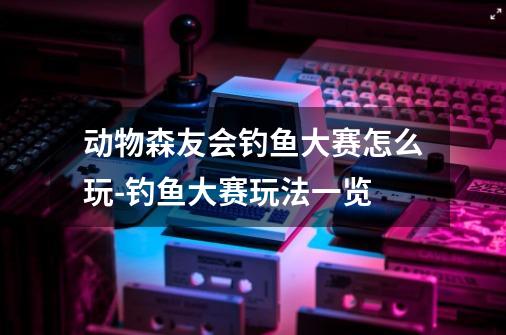 动物森友会钓鱼大赛怎么玩-钓鱼大赛玩法一览-第1张-游戏资讯-龙启科技