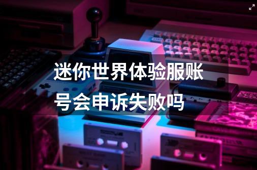 迷你世界体验服账号会申诉失败吗-第1张-游戏资讯-龙启科技