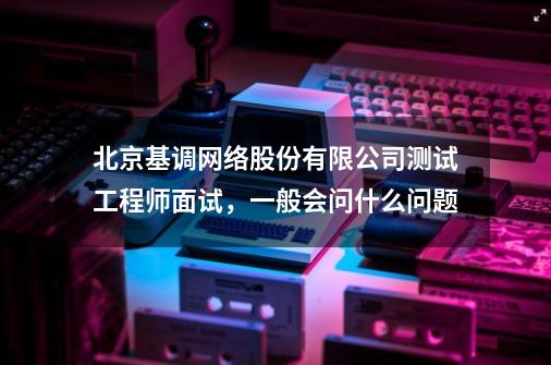 北京基调网络股份有限公司测试工程师面试，一般会问什么问题-第1张-游戏资讯-龙启科技