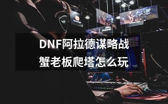 DNF阿拉德谋略战蟹老板爬塔怎么玩-第1张-游戏资讯-龙启科技