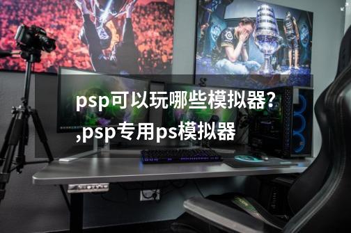 psp可以玩哪些模拟器？,psp专用ps模拟器-第1张-游戏资讯-龙启科技