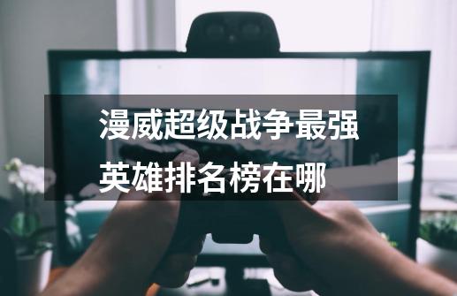 漫威超级战争最强英雄排名榜在哪-第1张-游戏资讯-龙启科技