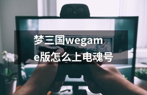 梦三国wegame版怎么上电魂号-第1张-游戏资讯-龙启科技