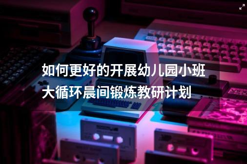 如何更好的开展幼儿园小班大循环晨间锻炼教研计划-第1张-游戏资讯-龙启科技