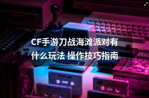 CF手游刀战海滩派对有什么玩法 操作技巧指南-第1张-游戏资讯-龙启科技