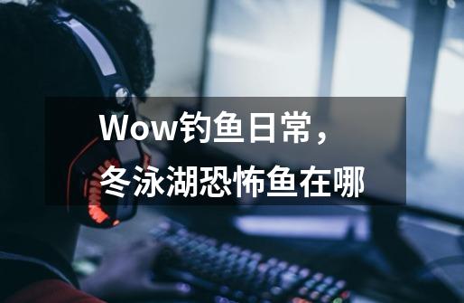 Wow钓鱼日常，冬泳湖恐怖鱼在哪-第1张-游戏资讯-龙启科技