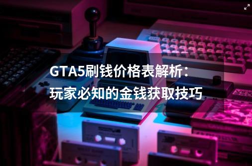 GTA5刷钱价格表解析：玩家必知的金钱获取技巧-第1张-游戏资讯-龙启科技