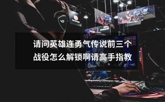 请问英雄连勇气传说前三个战役怎么解锁啊请高手指教-第1张-游戏资讯-龙启科技