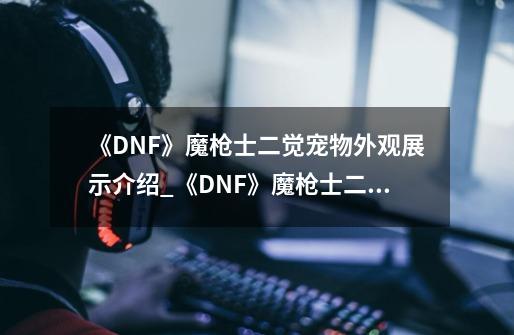 《DNF》魔枪士二觉宠物外观展示介绍_《DNF》魔枪士二觉宠物外观展示是什么-第1张-游戏资讯-龙启科技