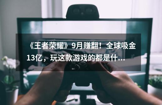 《王者荣耀》9月赚翻！全球吸金13亿，玩这款游戏的都是什么人群-第1张-游戏资讯-龙启科技