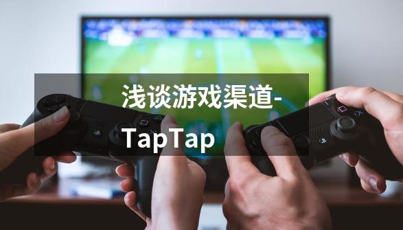 浅谈游戏渠道-TapTap-第1张-游戏资讯-龙启科技