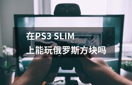 在PS3 SLIM上能玩俄罗斯方块吗-第1张-游戏资讯-龙启科技