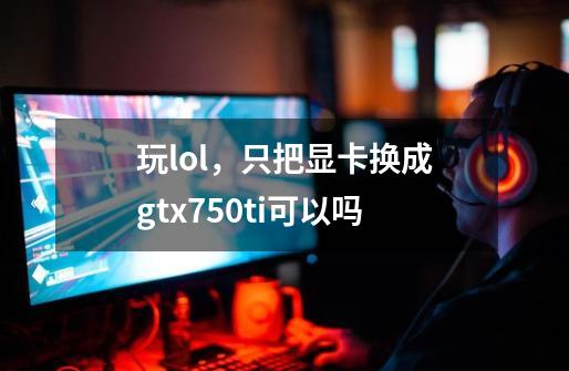 玩lol，只把显卡换成gtx750ti可以吗-第1张-游戏资讯-龙启科技