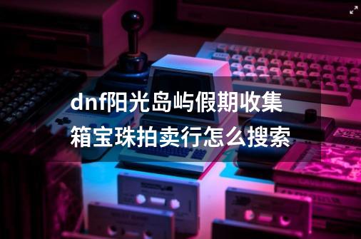 dnf阳光岛屿假期收集箱宝珠拍卖行怎么搜索-第1张-游戏资讯-龙启科技