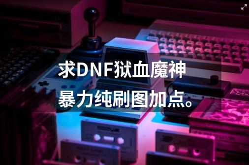 求DNF狱血魔神暴力纯刷图加点。-第1张-游戏资讯-龙启科技