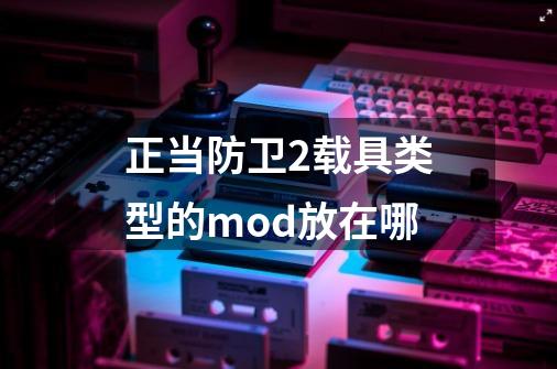 正当防卫2载具类型的mod放在哪-第1张-游戏资讯-龙启科技