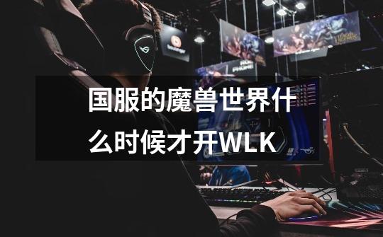 国服的魔兽世界什么时候才开WLK-第1张-游戏资讯-龙启科技