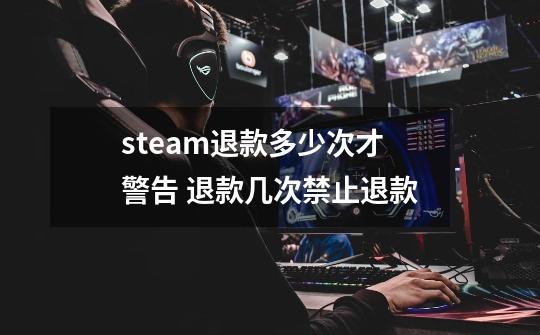 steam退款多少次才警告 退款几次禁止退款-第1张-游戏资讯-龙启科技