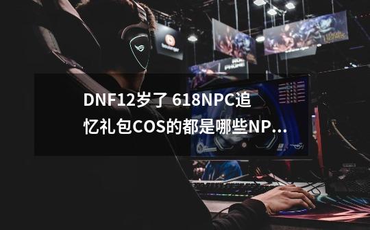 DNF12岁了 618NPC追忆礼包COS的都是哪些NPC呢？-第1张-游戏资讯-龙启科技