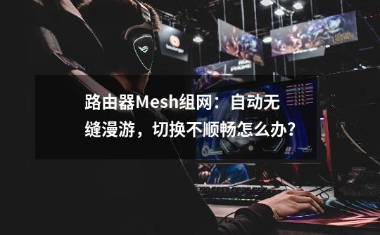 路由器Mesh组网：自动无缝漫游，切换不顺畅怎么办？-第1张-游戏资讯-龙启科技