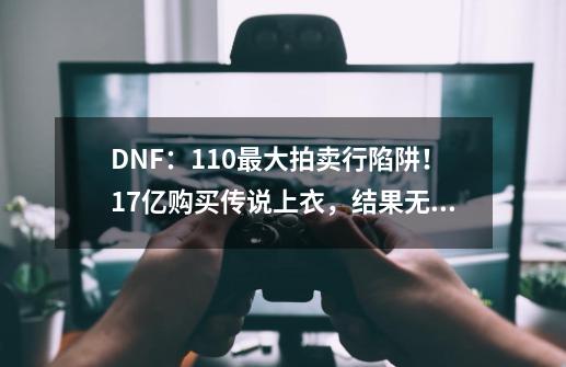 DNF：110最大拍卖行陷阱！1.7亿购买传说上衣，结果无法使用-第1张-游戏资讯-龙启科技