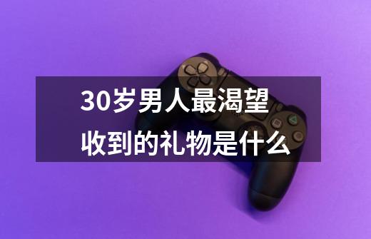 30岁男人最渴望收到的礼物是什么-第1张-游戏资讯-龙启科技