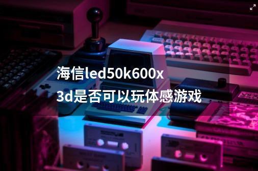 海信led50k600x3d是否可以玩体感游戏-第1张-游戏资讯-龙启科技