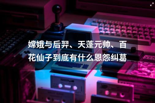 嫦娥与后羿、天蓬元帅、百花仙子到底有什么恩怨纠葛-第1张-游戏资讯-龙启科技