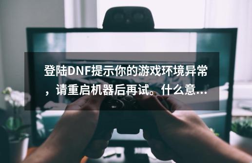 登陆DNF提示你的游戏环境异常，请重启机器后再试。什么意思，重启好几次都没解决-第1张-游戏资讯-龙启科技