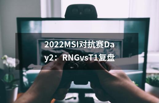 2022MSI对抗赛Day2：RNGvsT1复盘-第1张-游戏资讯-龙启科技