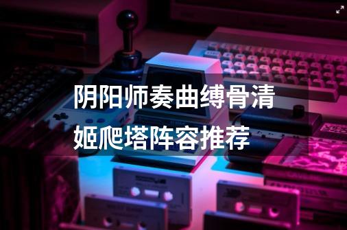 阴阳师奏曲缚骨清姬爬塔阵容推荐-第1张-游戏资讯-龙启科技