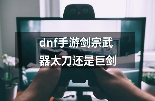 dnf手游剑宗武器太刀还是巨剑-第1张-游戏资讯-龙启科技