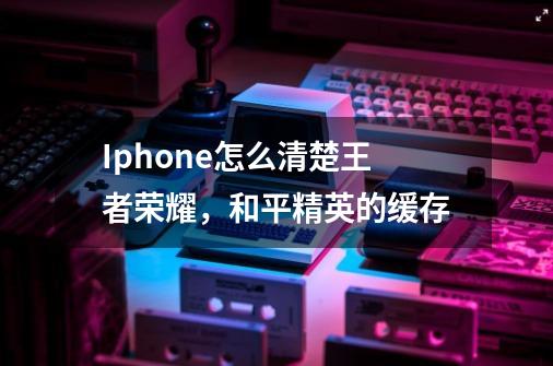 Iphone怎么清楚王者荣耀，和平精英的缓存-第1张-游戏资讯-龙启科技