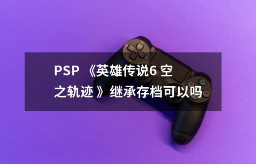 PSP 《英雄传说6 空之轨迹 》继承存档可以吗-第1张-游戏资讯-龙启科技