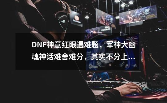 DNF神意红眼遇难题，军神大幽魂神话难舍难分，其实不分上下，如何-第1张-游戏资讯-龙启科技