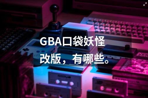 GBA口袋妖怪改版，有哪些。-第1张-游戏资讯-龙启科技