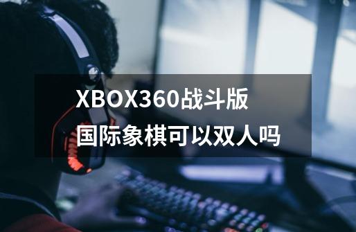 XBOX360战斗版国际象棋可以双人吗-第1张-游戏资讯-龙启科技