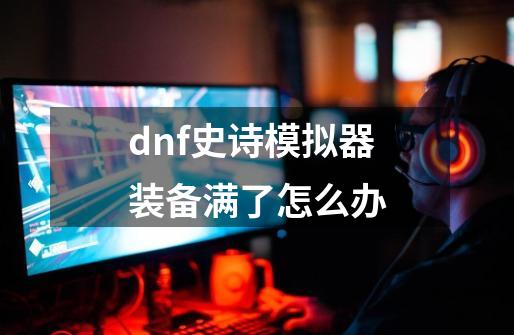 dnf史诗模拟器装备满了怎么办-第1张-游戏资讯-龙启科技