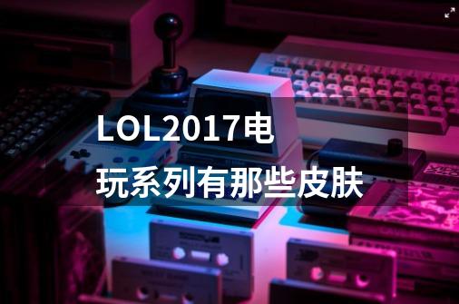 LOL2017电玩系列有那些皮肤-第1张-游戏资讯-龙启科技