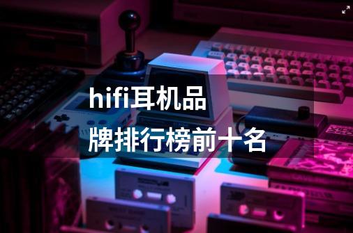 hifi耳机品牌排行榜前十名-第1张-游戏资讯-龙启科技