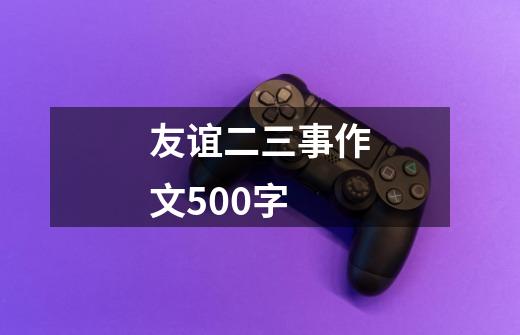 友谊二三事作文500字-第1张-游戏资讯-龙启科技