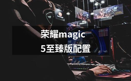 荣耀magic5至臻版配置-第1张-游戏资讯-龙启科技