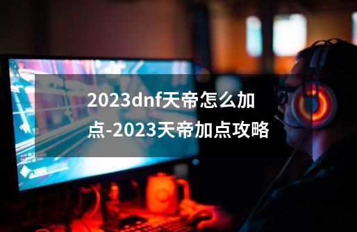 2023dnf天帝怎么加点-2023天帝加点攻略-第1张-游戏资讯-龙启科技